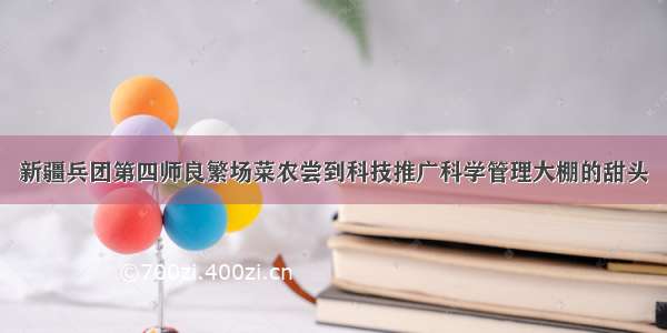 新疆兵团第四师良繁场菜农尝到科技推广科学管理大棚的甜头