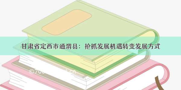 甘肃省定西市通渭县：抢抓发展机遇转变发展方式