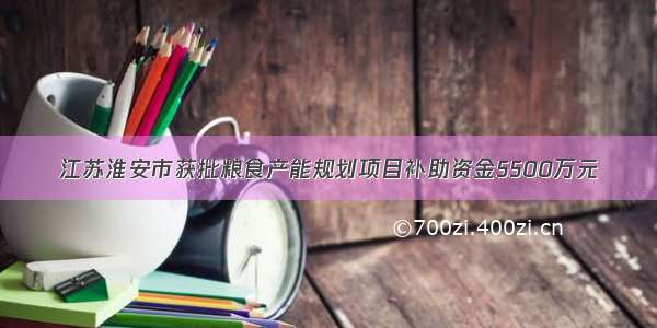 江苏淮安市获批粮食产能规划项目补助资金5500万元