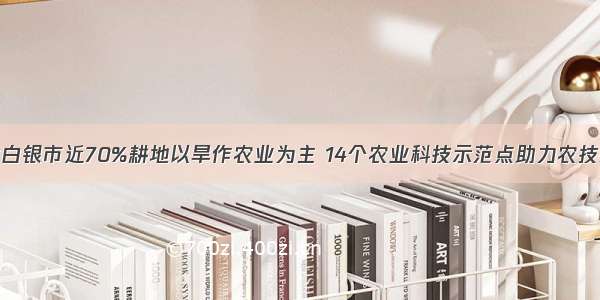 甘肃白银市近70%耕地以旱作农业为主 14个农业科技示范点助力农技推广