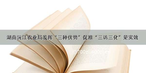 湖南沅江农业局发挥“三种优势”促推“三访三化”见实效