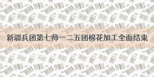 新疆兵团第七师一二五团棉花加工全面结束