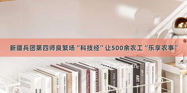 新疆兵团第四师良繁场“科技经”让500余农工“乐享农事”