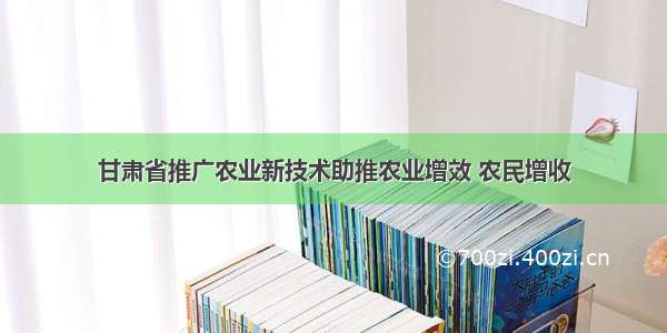 甘肃省推广农业新技术助推农业增效 农民增收