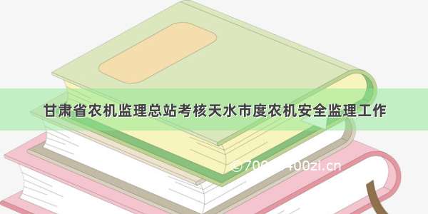 甘肃省农机监理总站考核天水市度农机安全监理工作