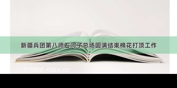 新疆兵团第八师石河子总场圆满结束棉花打顶工作