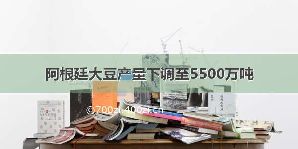 阿根廷大豆产量下调至5500万吨