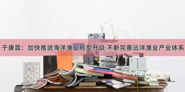 于康震：加快推进海洋渔业转型升级 不断完善远洋渔业产业体系