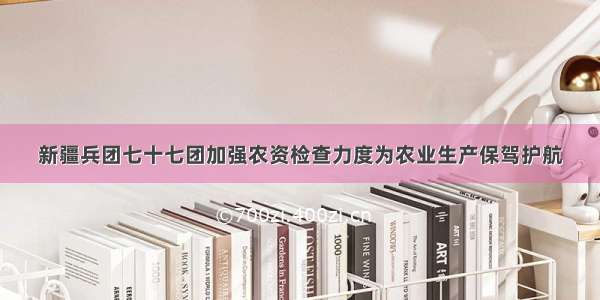 新疆兵团七十七团加强农资检查力度为农业生产保驾护航