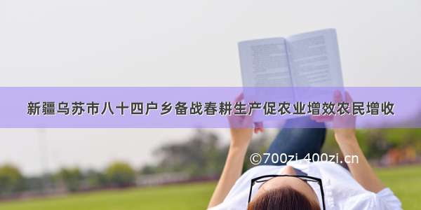 新疆乌苏市八十四户乡备战春耕生产促农业增效农民增收