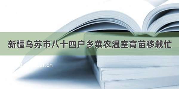 新疆乌苏市八十四户乡菜农温室育苗移栽忙