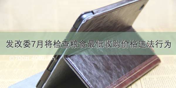 发改委7月将检查粮食最低收购价格违法行为