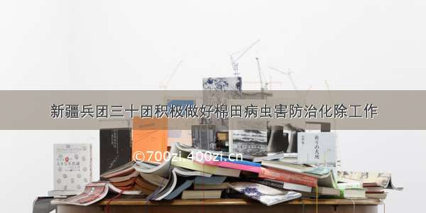 新疆兵团三十团积极做好棉田病虫害防治化除工作