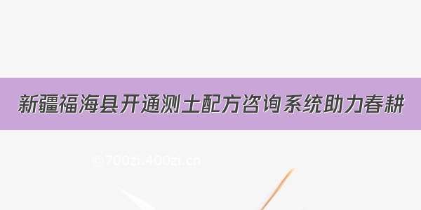 新疆福海县开通测土配方咨询系统助力春耕