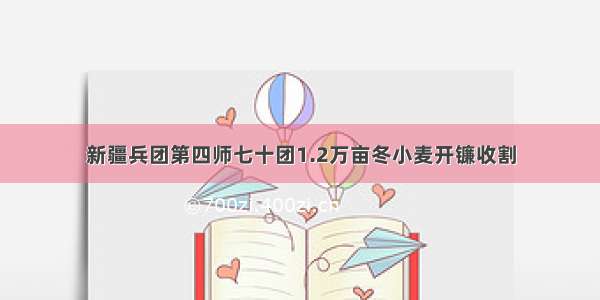 新疆兵团第四师七十团1.2万亩冬小麦开镰收割