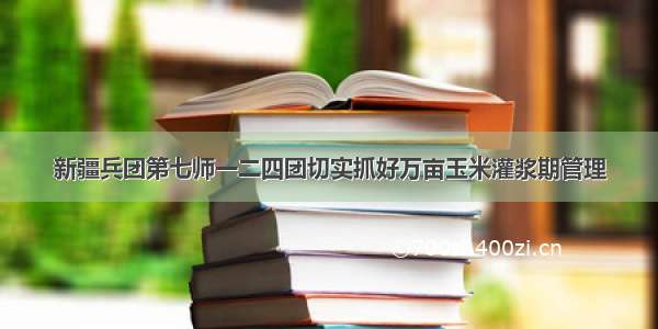 新疆兵团第七师一二四团切实抓好万亩玉米灌浆期管理