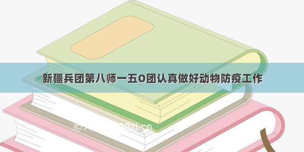 新疆兵团第八师一五O团认真做好动物防疫工作