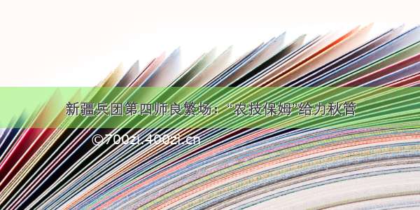 新疆兵团第四师良繁场：“农技保姆”给力秋管