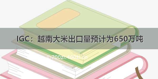 IGC：越南大米出口量预计为650万吨