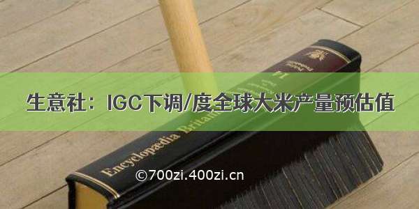 生意社：IGC下调/度全球大米产量预估值