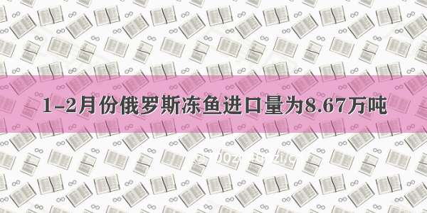 1-2月份俄罗斯冻鱼进口量为8.67万吨