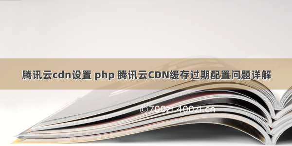 腾讯云cdn设置 php 腾讯云CDN缓存过期配置问题详解