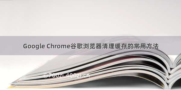 Google Chrome谷歌浏览器清理缓存的常用方法