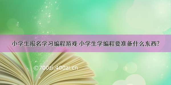 小学生报名学习编程游戏 小学生学编程要准备什么东西?