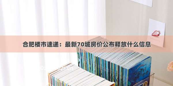 合肥楼市速递：最新70城房价公布释放什么信息