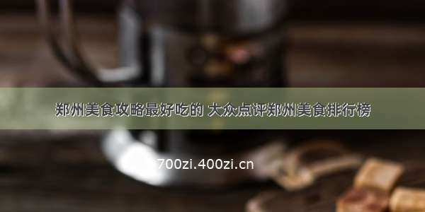 郑州美食攻略最好吃的 大众点评郑州美食排行榜