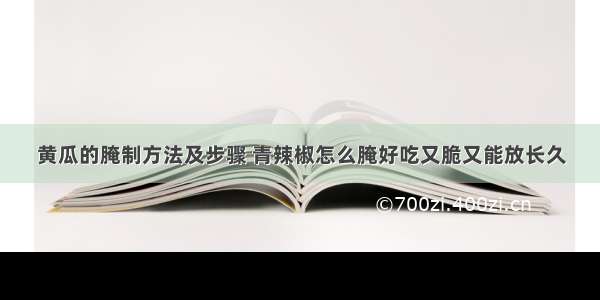 黄瓜的腌制方法及步骤 青辣椒怎么腌好吃又脆又能放长久