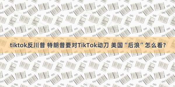 tiktok反川普 特朗普要对TikTok动刀 美国“后浪”怎么看?