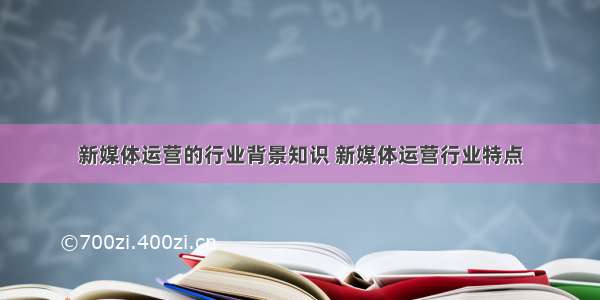 新媒体运营的行业背景知识 新媒体运营行业特点