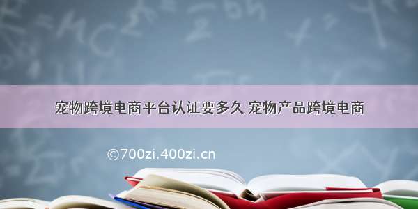 宠物跨境电商平台认证要多久 宠物产品跨境电商