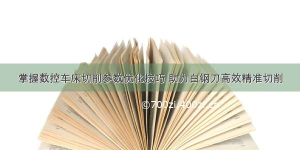 掌握数控车床切削参数优化技巧 助力白钢刀高效精准切削