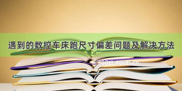 遇到的数控车床跑尺寸偏差问题及解决方法