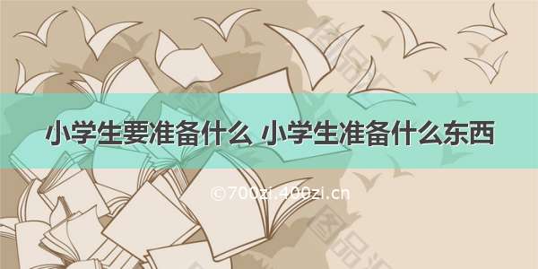 小学生要准备什么 小学生准备什么东西