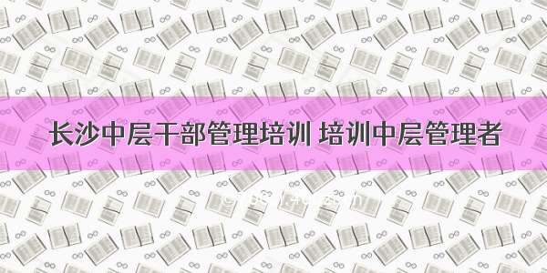 长沙中层干部管理培训 培训中层管理者