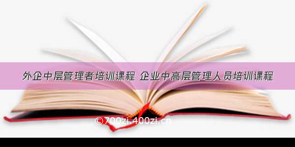 外企中层管理者培训课程 企业中高层管理人员培训课程