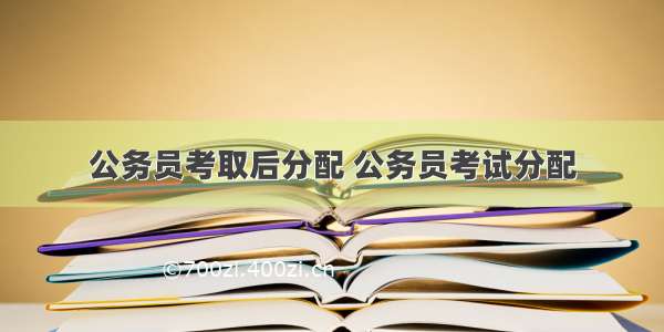 公务员考取后分配 公务员考试分配