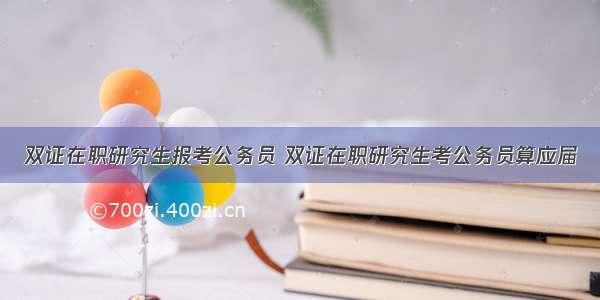 双证在职研究生报考公务员 双证在职研究生考公务员算应届