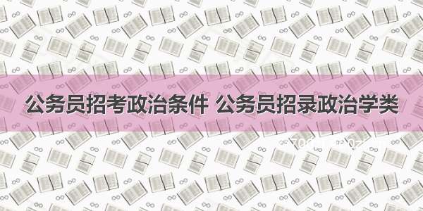 公务员招考政治条件 公务员招录政治学类