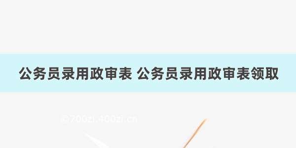 公务员录用政审表 公务员录用政审表领取