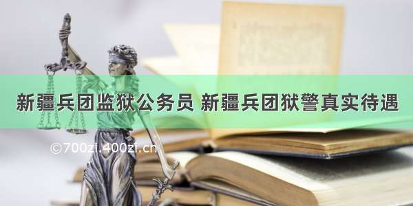 新疆兵团监狱公务员 新疆兵团狱警真实待遇