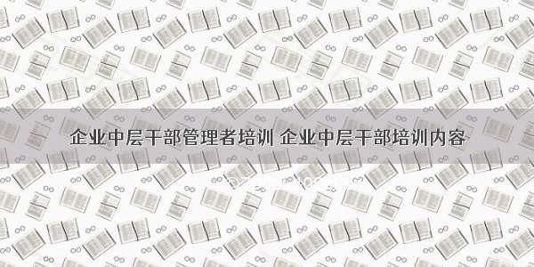 企业中层干部管理者培训 企业中层干部培训内容