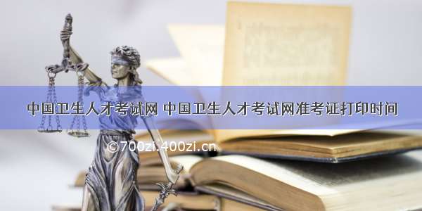 中国卫生人才考试网 中国卫生人才考试网准考证打印时间