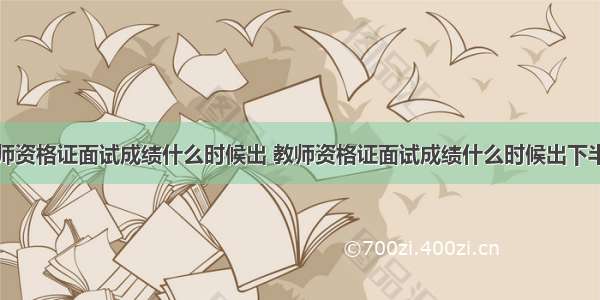 教师资格证面试成绩什么时候出 教师资格证面试成绩什么时候出下半年