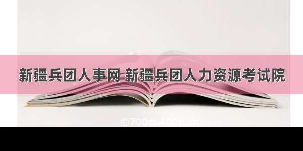 新疆兵团人事网 新疆兵团人力资源考试院