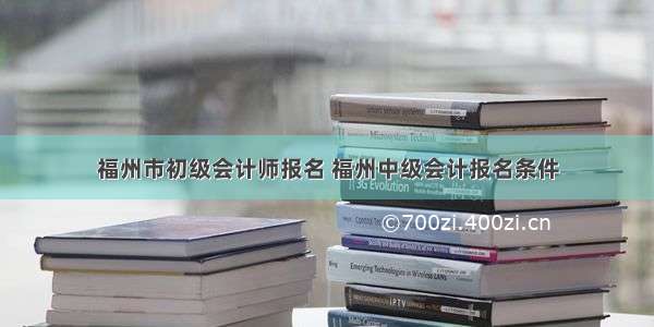 福州市初级会计师报名 福州中级会计报名条件