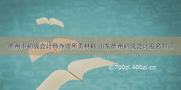 德州市初级会计师办理所需材料 山东德州初级会计报名时间